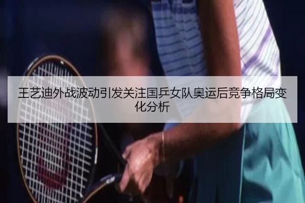 王艺迪外战波动引发关注国乒女队奥运后竞争格局变化分析