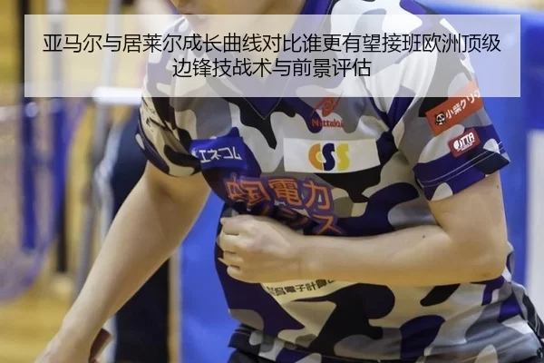 亚马尔与居莱尔成长曲线对比谁更有望接班欧洲顶级边锋技战术与前景评估